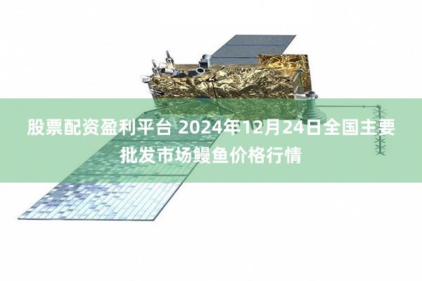 股票配资盈利平台 2024年12月24日全国主要批发市场鳗鱼价格行情