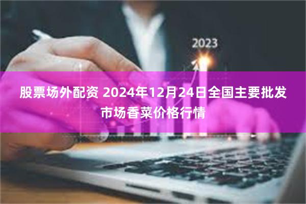 股票场外配资 2024年12月24日全国主要批发市场香菜价格行情