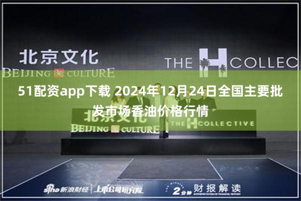 51配资app下载 2024年12月24日全国主要批发市场香油价格行情