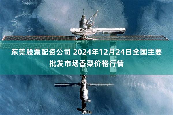 东莞股票配资公司 2024年12月24日全国主要批发市场香梨价格行情