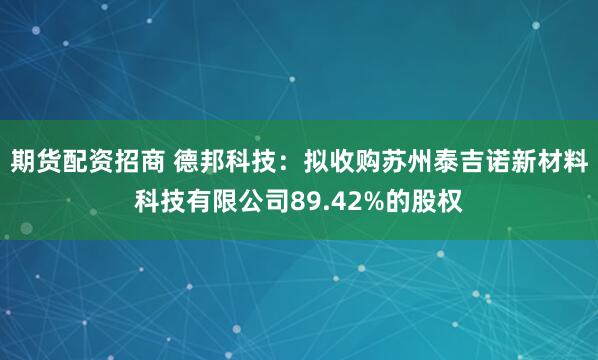 期货配资招商 德邦科技：拟收购苏州泰吉诺新材料科技有限公司89.42%的股权