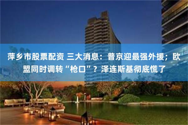 萍乡市股票配资 三大消息：普京迎最强外援；欧盟同时调转“枪口”？泽连斯基彻底慌了