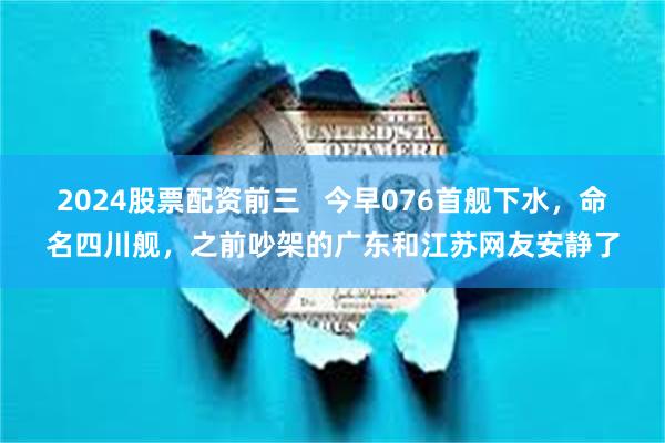 2024股票配资前三   今早076首舰下水，命名四川舰，之前吵架的广东和江苏网友安静了