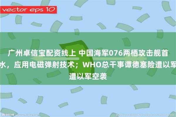 广州卓信宝配资线上 中国海军076两栖攻击舰首舰下水，应用电磁弹射技术；WHO总干事谭德塞险遭以军空袭