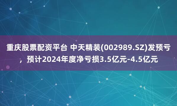 重庆股票配资平台 中天精装(002989.SZ)发预亏，预计2024年度净亏损3.5亿元-4.5亿元