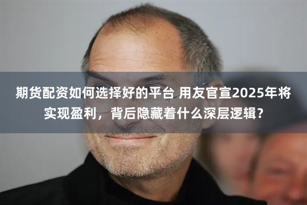 期货配资如何选择好的平台 用友官宣2025年将实现盈利，背后隐藏着什么深层逻辑？