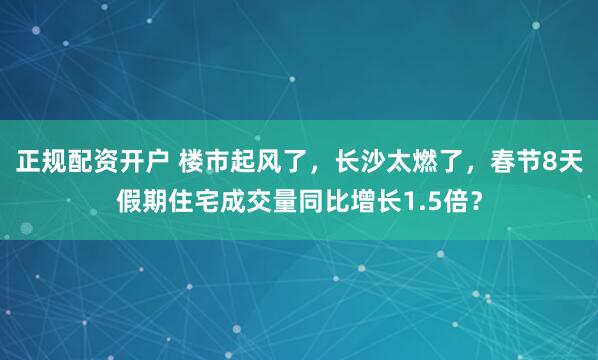 正规配资开户 楼市起风了，长沙太燃了，春节8天假期住宅成交量同比增长1.5倍？