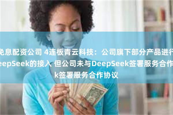 免息配资公司 4连板青云科技：公司旗下部分产品进行了DeepSeek的接入 但公司未与DeepSeek签署服务合作协议