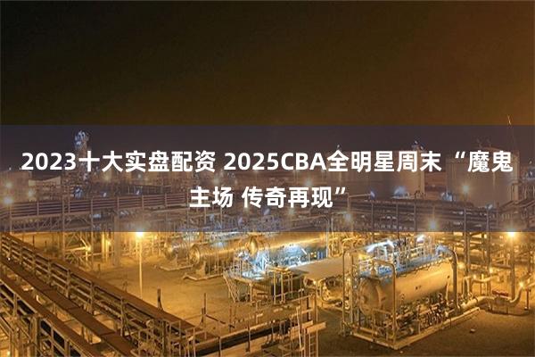 2023十大实盘配资 2025CBA全明星周末 “魔鬼主场 传奇再现”