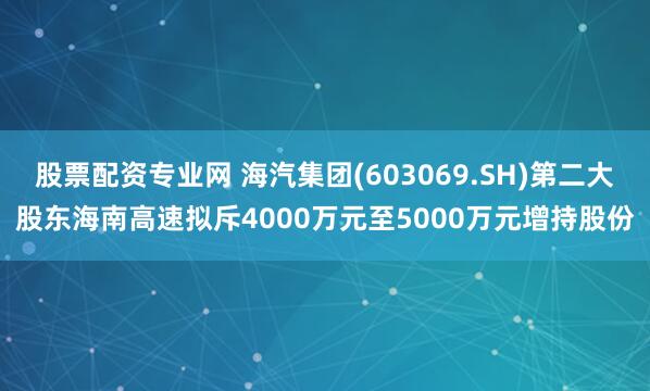 股票配资专业网 海汽集团(603069.SH)第二大股东海南高速拟斥4000万元至5000万元增持股份