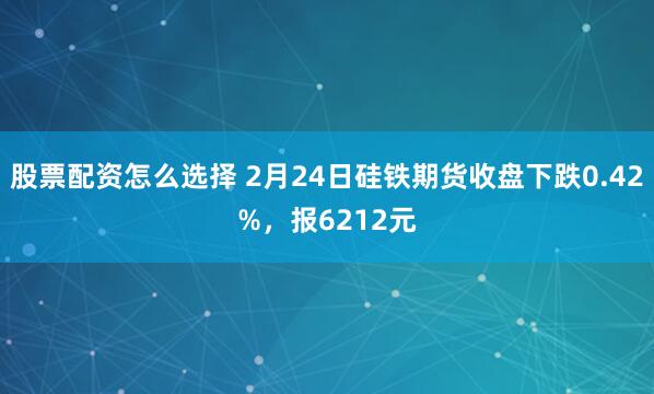 股票配资怎么选择 2月24日硅铁期货收盘下跌0.42%，报6212元