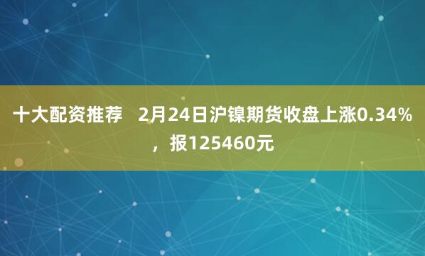 十大配资推荐   2月24日沪镍期货收盘上涨0.34%，报125460元