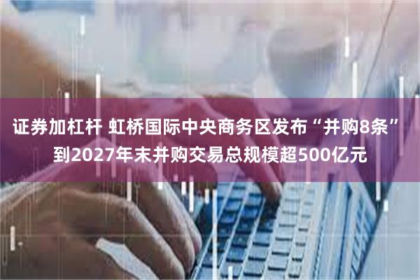 证券加杠杆 虹桥国际中央商务区发布“并购8条” 到2027年末并购交易总规模超500亿元