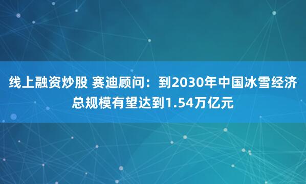 线上融资炒股 赛迪顾问：到2030年中国冰雪经济总规模有望达到1.54万亿元