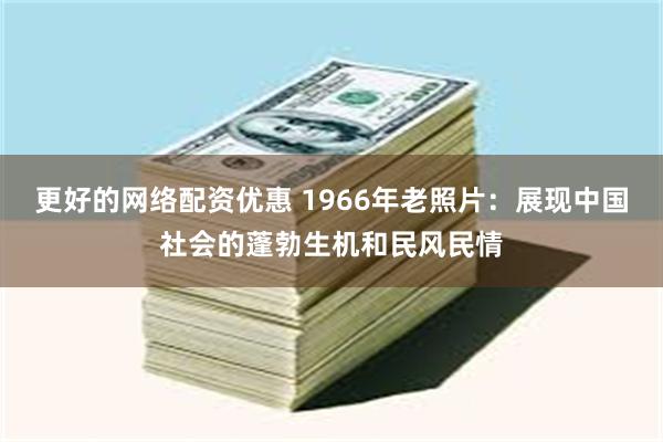 更好的网络配资优惠 1966年老照片：展现中国社会的蓬勃生机和民风民情