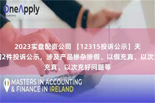 2023实盘配资公司 【12315投诉公示】天虹股份新增2件投诉公示，涉及产品掺杂掺假、以假充真、以次充好问题等