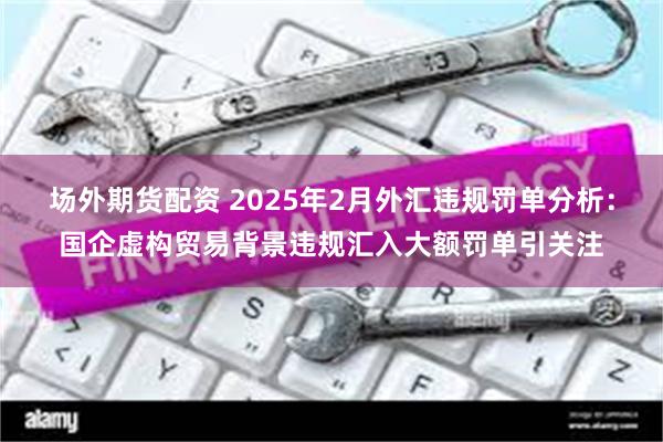 场外期货配资 2025年2月外汇违规罚单分析：国企虚构贸易背景违规汇入大额罚单引关注