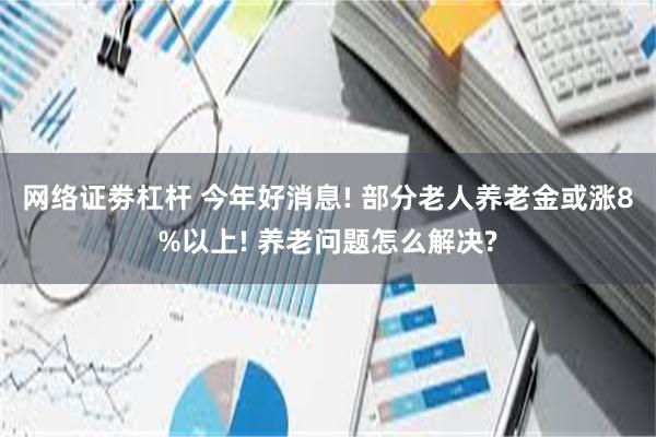 网络证劵杠杆 今年好消息! 部分老人养老金或涨8%以上! 养老问题怎么解决?