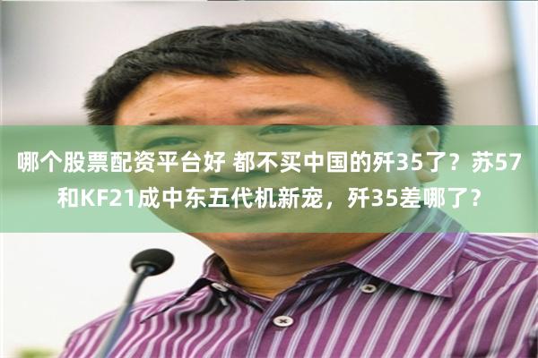 哪个股票配资平台好 都不买中国的歼35了？苏57和KF21成中东五代机新宠，歼35差哪了？