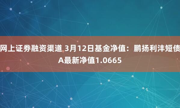 网上证劵融资渠道 3月12日基金净值：鹏扬利沣短债A最新净值1.0665